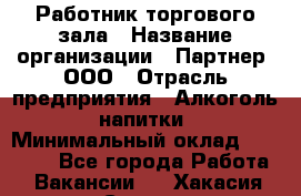 Работник торгового зала › Название организации ­ Партнер, ООО › Отрасль предприятия ­ Алкоголь, напитки › Минимальный оклад ­ 30 000 - Все города Работа » Вакансии   . Хакасия респ.,Саяногорск г.